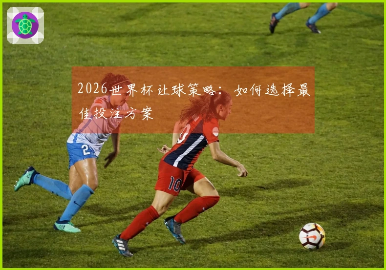 2026世界杯让球策略：如何选择最佳投注方案